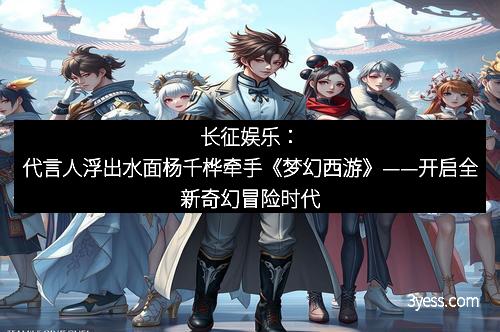 长征娱乐：代言人浮出水面杨千桦牵手《梦幻西游》——开启全新奇幻冒险时代